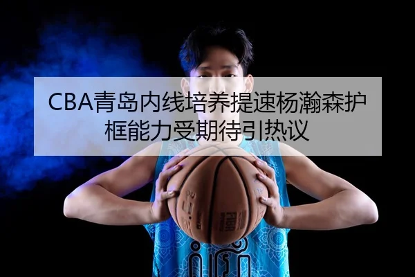 CBA青岛内线培养提速杨瀚森护框能力受期待引热议