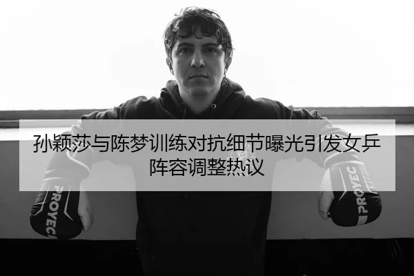 孙颖莎与陈梦训练对抗细节曝光引发女乒阵容调整热议