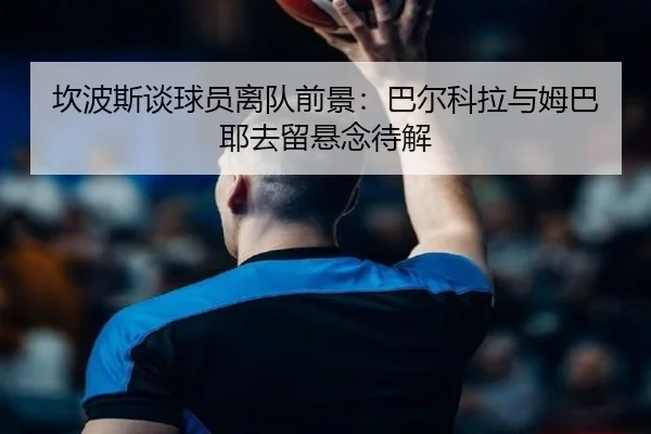 坎波斯谈球员离队前景：巴尔科拉与姆巴耶去留悬念待解